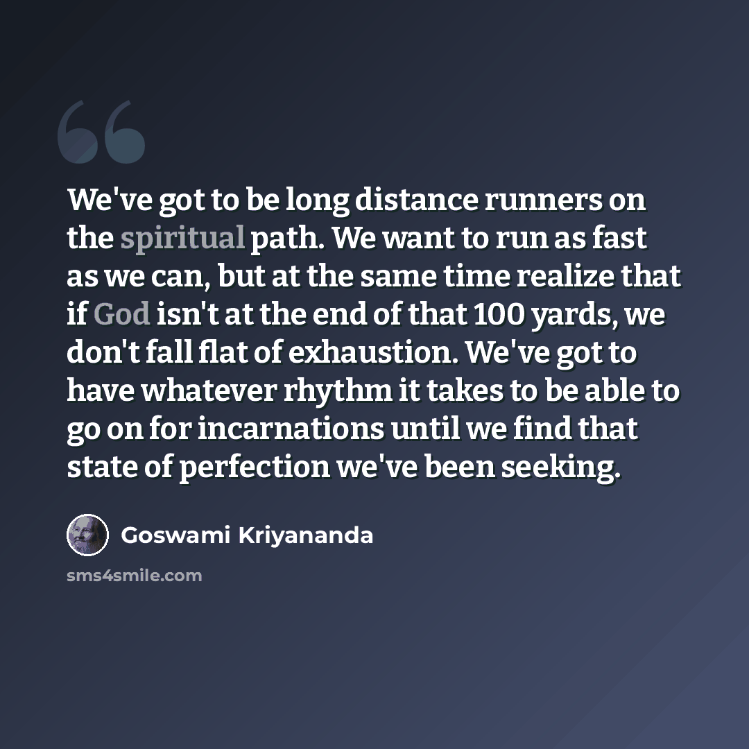 “We've got to be long distance runners on the spiritual path. We want to run as fast as we can, but at the same time realize that if God isn't at the end of that 100 yards, we don't fall flat of exhaustion. We've got to have whatever rhythm it takes to be able to go on for incarnations until we…” quote by Goswami Kriyananda