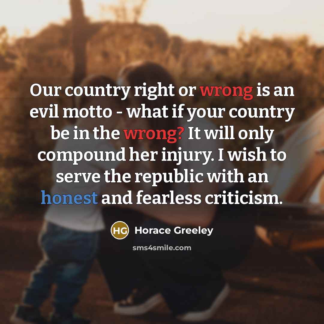 “Our country right or wrong is an evil motto - what if your country be in the wrong? It will only compound her injury. I wish to serve the republic with an honest and fearless criticism.” quote by Horace Greeley