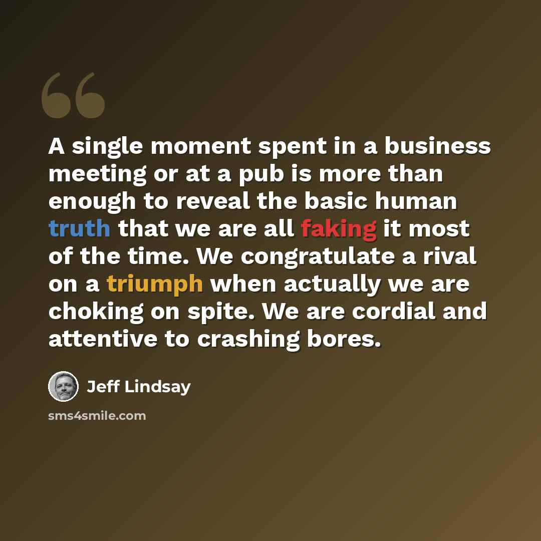 “A single moment spent in a business meeting or at a pub is more than enough to reveal the basic human truth that we are all faking it most of the time. We congratulate a rival on a triumph when actually we are choking on spite. We are cordial and attentive to crashing bores.” quote by Jeff Lindsay