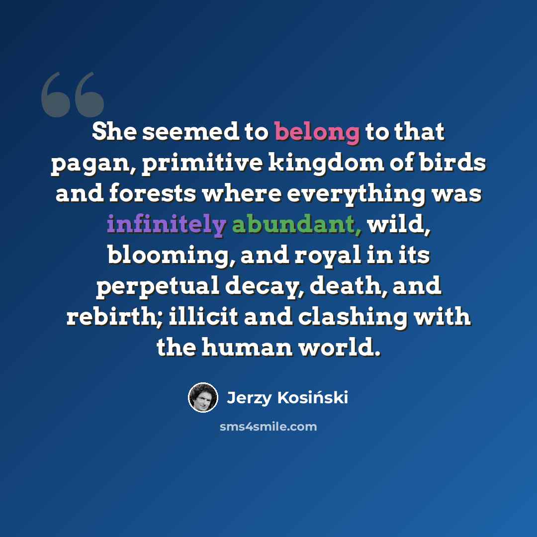 “She seemed to belong to that pagan, primitive kingdom of birds and forests where everything was infinitely abundant, wild, blooming, and royal in its perpetual decay, death, and rebirth; illicit and clashing with the human world.” quote by Jerzy Kosinski