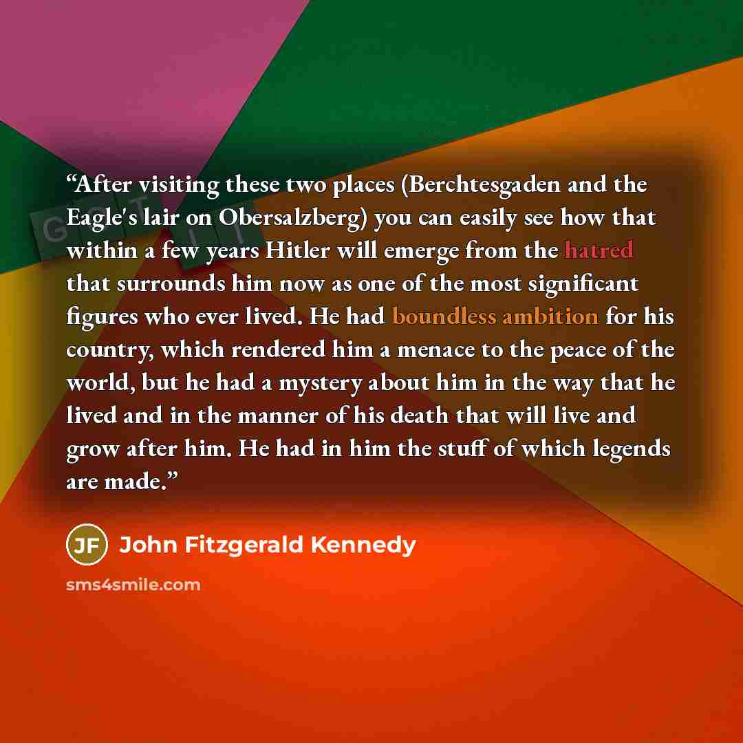 “After visiting these two places (Berchtesgaden and the Eagle's lair on Obersalzberg) you can easily see how that within a few years Hitler will emerge from the hatred that surrounds him now as one of the most significant figures who ever lived. He had boundless ambition for his country, which…” quote by John Fitzgerald Kennedy