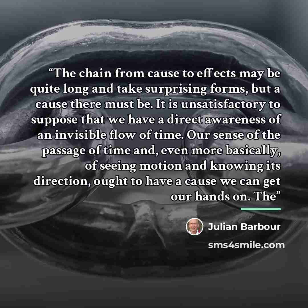 “The chain from cause to effects may be quite long and take surprising forms, but a cause there must be. It is unsatisfactory to suppose that we have a direct awareness of an invisible flow of time. Our sense of the passage of time and, even more basically, of seeing motion and knowing its…” quote by Julian Barbour