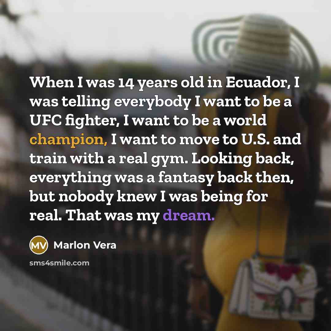 “When I was 14 years old in Ecuador, I was telling everybody I want to be a UFC fighter, I want to be a world champion, I want to move to U.S. and train with a real gym. Looking back, everything was a fantasy back then, but nobody knew I was being for real. That was my dream.” quote by Marlon Vera