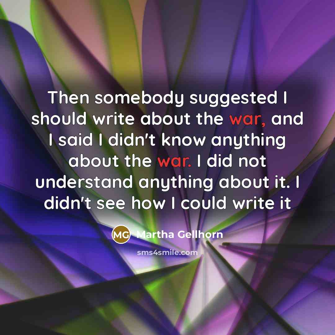“Then somebody suggested I should write about the war, and I said I didn't know anything about the war. I did not understand anything about it. I didn't see how I could write it” quote by Martha Gellhorn