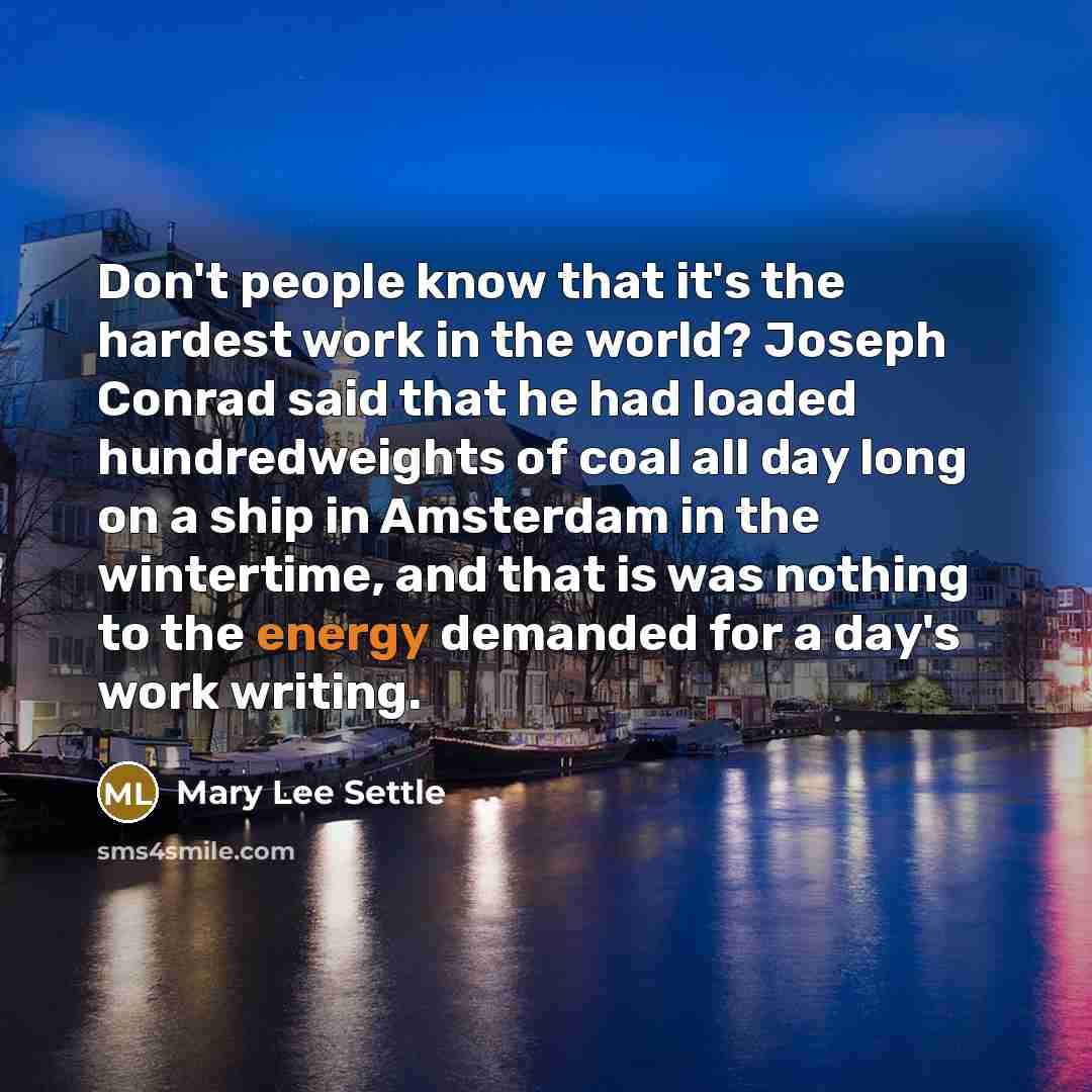 “Don't people know that it's the hardest work in the world? Joseph Conrad said that he had loaded hundredweights of coal all day long on a ship in Amsterdam in the wintertime, and that is was nothing to the energy demanded for a day's work writing.” quote by Mary Lee Settle