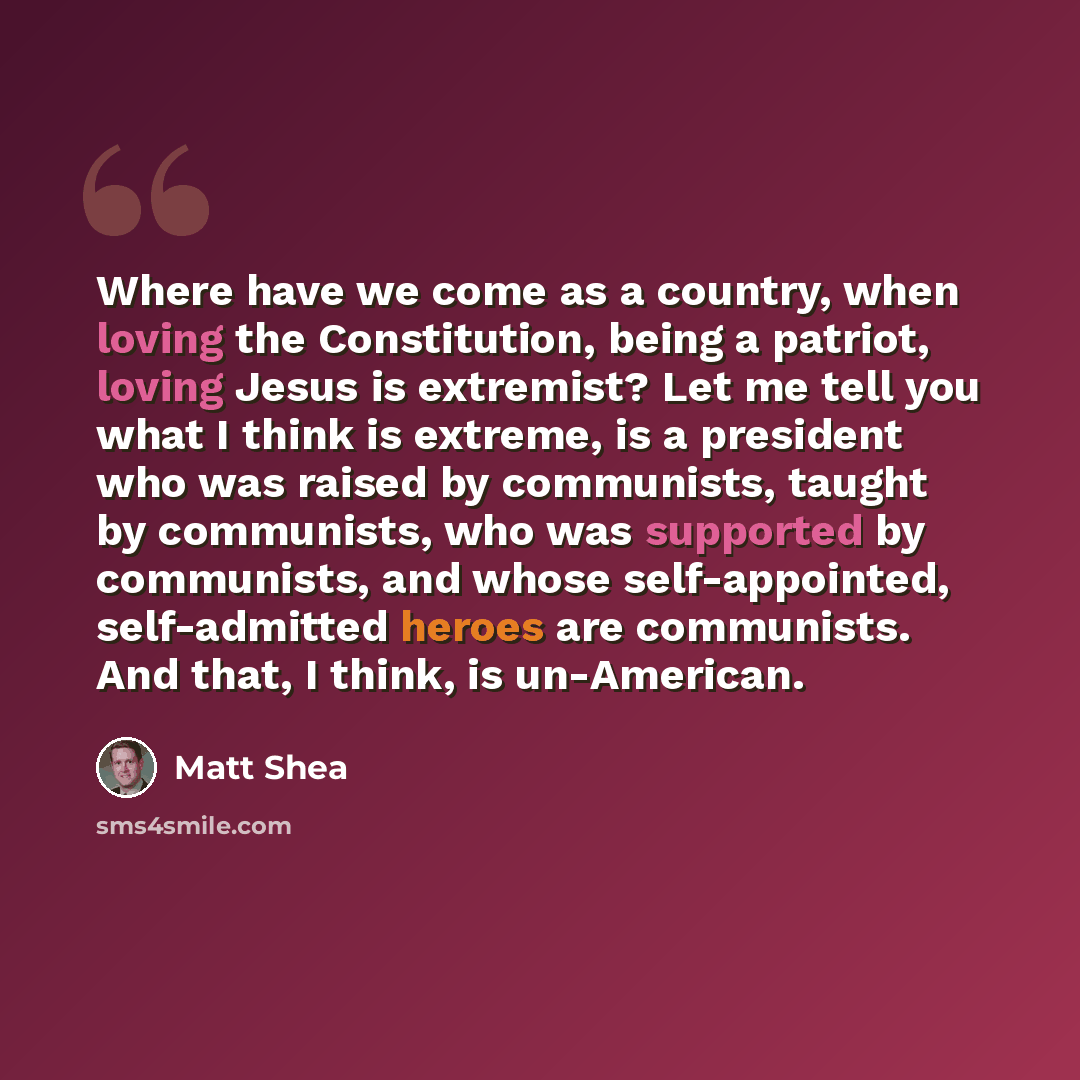 “Where have we come as a country, when loving the Constitution, being a patriot, loving Jesus is extremist? Let me tell you what I think is extreme, is a president who was raised by communists, taught by communists, who was supported by communists, and whose self-appointed, self-admitted heroes are…” quote by Matt Shea