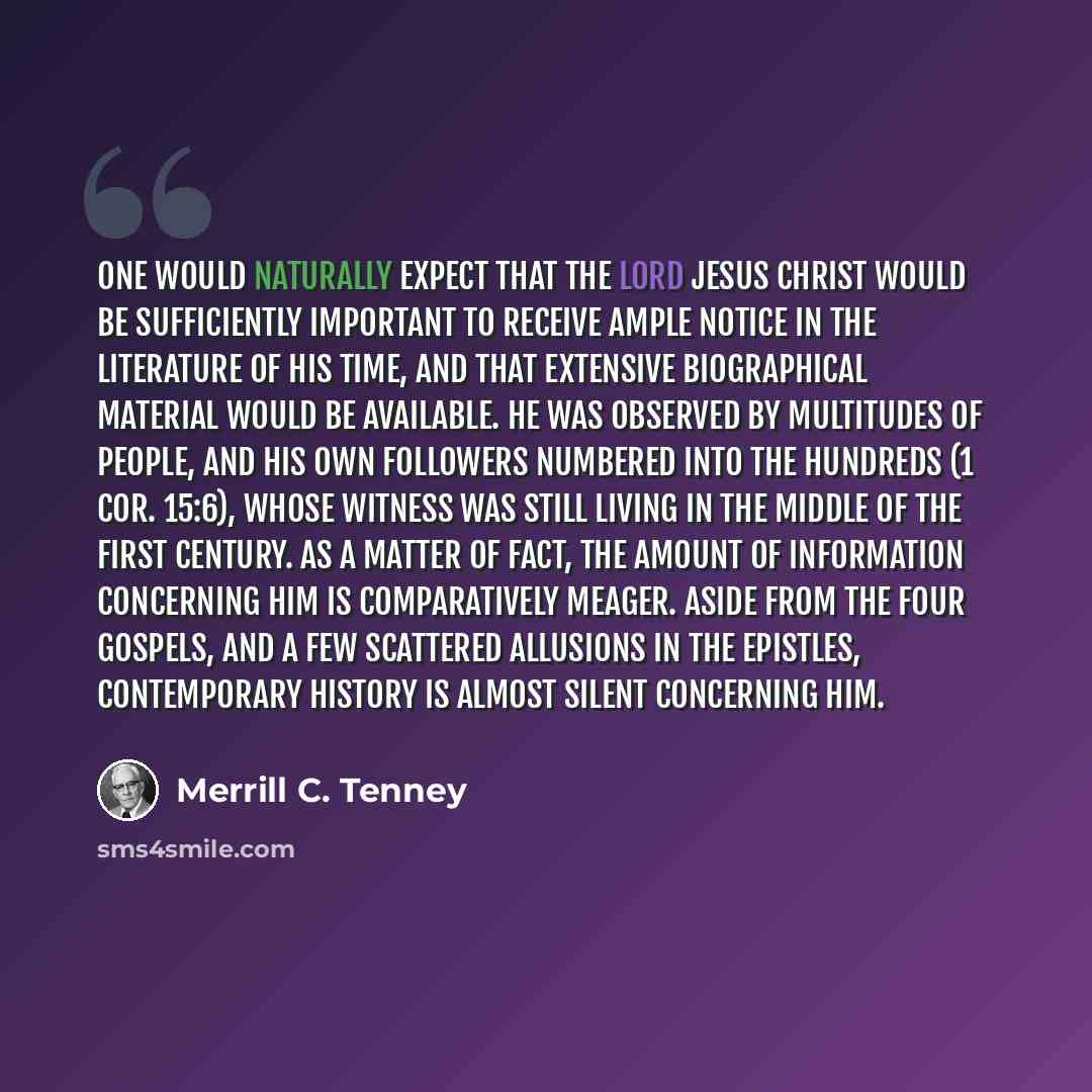 “One would naturally expect that the Lord Jesus Christ would be sufficiently important to receive ample notice in the literature of his time, and that extensive biographical material would be available. He was observed by multitudes of people, and his own followers numbered into the hundreds (1…” quote by Merrill C. Tenney