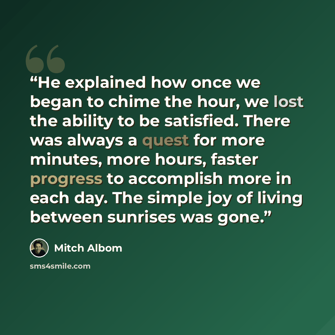 “He explained how once we began to chime the hour, we lost the ability to be satisfied. There was always a quest for more minutes, more hours, faster progress to accomplish more in each day. The simple joy of living between sunrises was gone.” quote by Mitch Albom