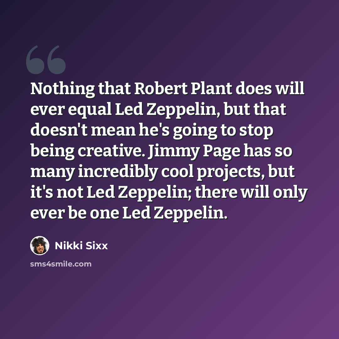 “Nothing that Robert Plant does will ever equal Led Zeppelin, but that doesn't mean he's going to stop being creative. Jimmy Page has so many incredibly cool projects, but it's not Led Zeppelin; there will only ever be one Led Zeppelin.” quote by Nikki Sixx