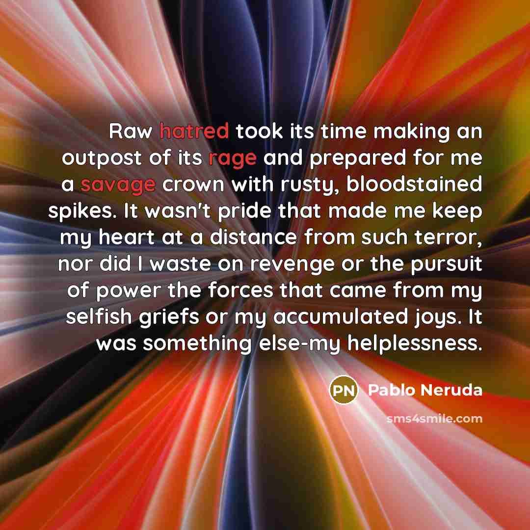 “Raw hatred took its time making an outpost of its rage and prepared for me a savage crown with rusty, bloodstained spikes. It wasn't pride that made me keep my heart at a distance from such terror, nor did I waste on revenge or the pursuit of power the forces that came from my selfish griefs or my…” quote by Pablo Neruda