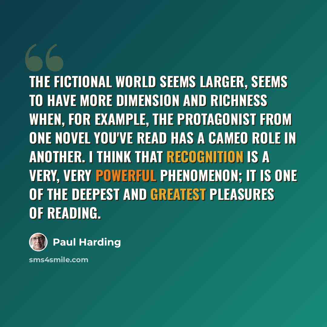 “The fictional world seems larger, seems to have more dimension and richness when, for example, the protagonist from one novel you've read has a cameo role in another. I think that recognition is a very, very powerful phenomenon; it is one of the deepest and greatest pleasures of reading.” quote by Paul Harding