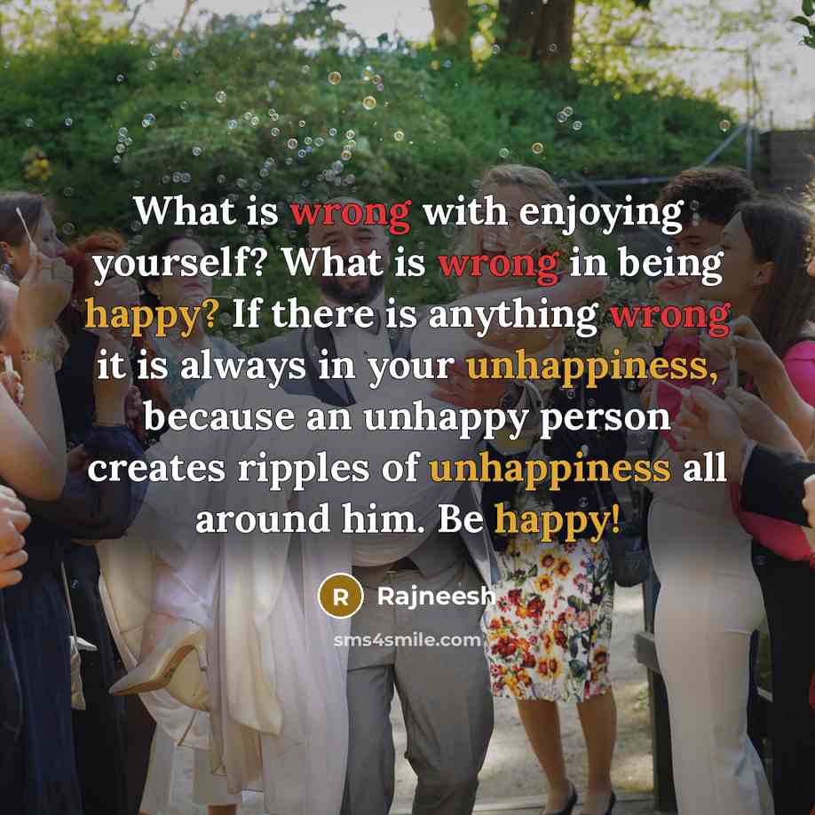 “What is wrong with enjoying yourself? What is wrong in being happy? If there is anything wrong it is always in your unhappiness, because an unhappy person creates ripples of unhappiness all around him. Be happy!” quote by Rajneesh