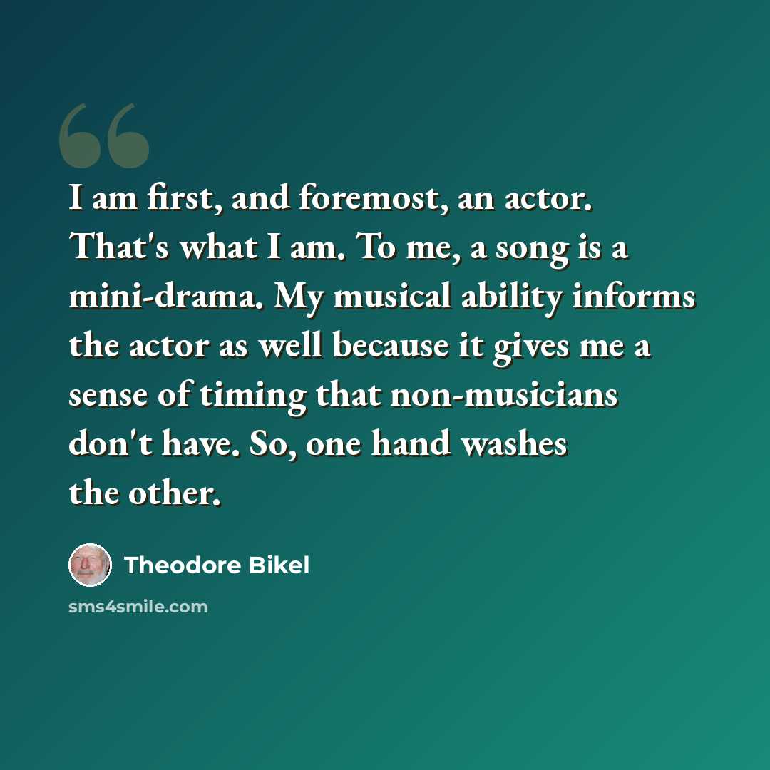 “I am first, and foremost, an actor. That's what I am. To me, a song is a mini-drama. My musical ability informs the actor as well because it gives me a sense of timing that non-musicians don't have. So, one hand washes the other.” quote by Theodore Bikel