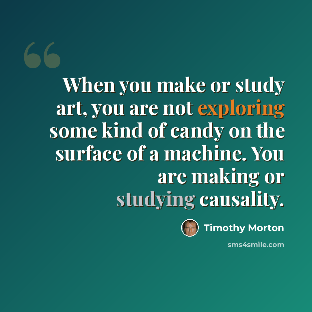 “When you make or study art, you are not exploring some kind of candy on the surface of a machine. You are making or studying causality.” quote by Timothy Morton