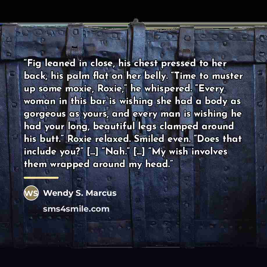 “Fig leaned in close, his chest pressed to her back, his palm flat on her belly. “Time to muster up some moxie, Roxie,” he whispered. “Every woman in this bar is wishing she had a body as gorgeous as yours, and every man is wishing he had your long, beautiful legs clamped around his butt.” Roxie…” quote by Wendy S. Marcus