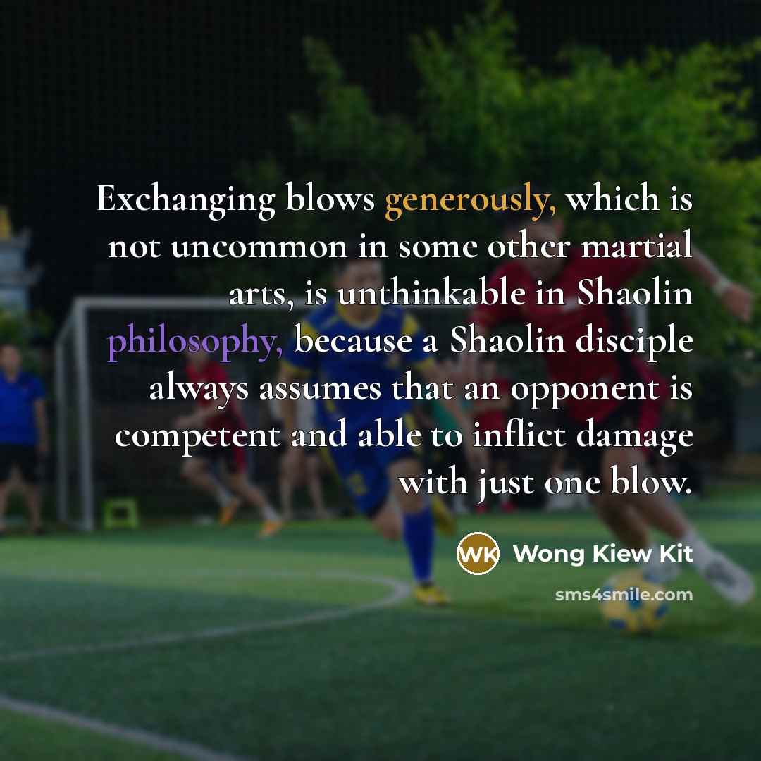 “Exchanging blows generously, which is not uncommon in some other martial arts, is unthinkable in Shaolin philosophy, because a Shaolin disciple always assumes that an opponent is competent and able to inflict damage with just one blow.” quote by Wong Kiew Kit