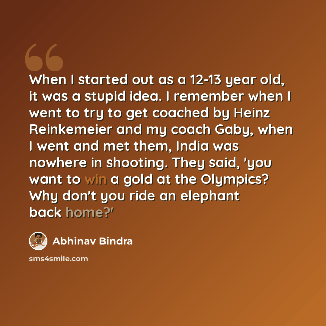 “When I started out as a 12-13 year old, it was a stupid idea. I remember when I went to try to get coached by Heinz Reinkemeier and my coach Gaby, when I went and met them, India was nowhere in shooting. They said, 'you want to win a gold at the Olympics? Why don't you ride an elephant back home?'” quote by Abhinav Bindra