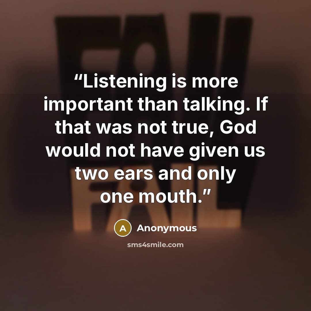 “Listening is more important than talking. If that was not true, God would not have given us two ears and only one mouth.” quote by Anonymous