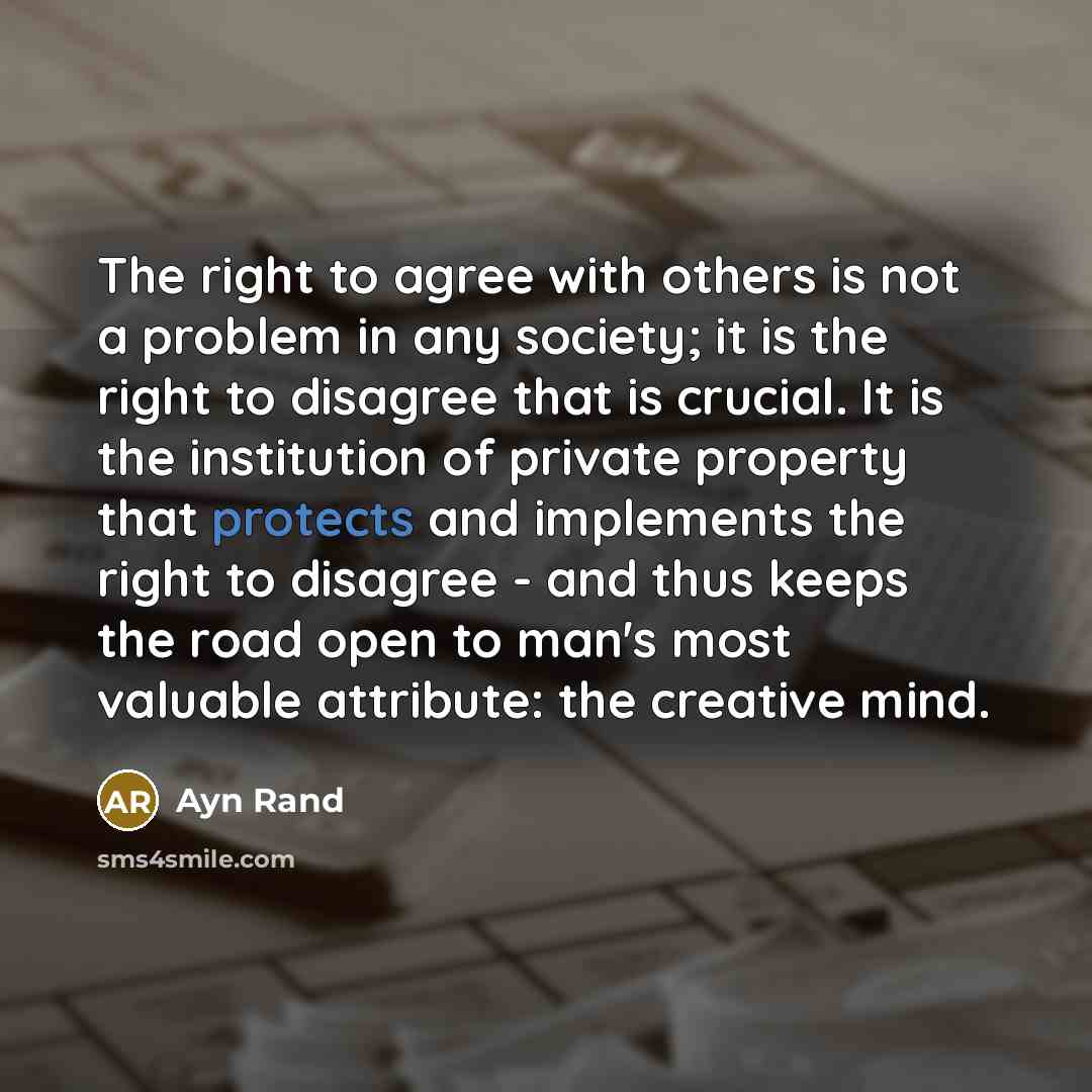 “The right to agree with others is not a problem in any society; it is the right to disagree that is crucial. It is the institution of private property that protects and implements the right to disagree - and thus keeps the road open to man's most valuable attribute: the creative mind.” quote by Ayn Rand