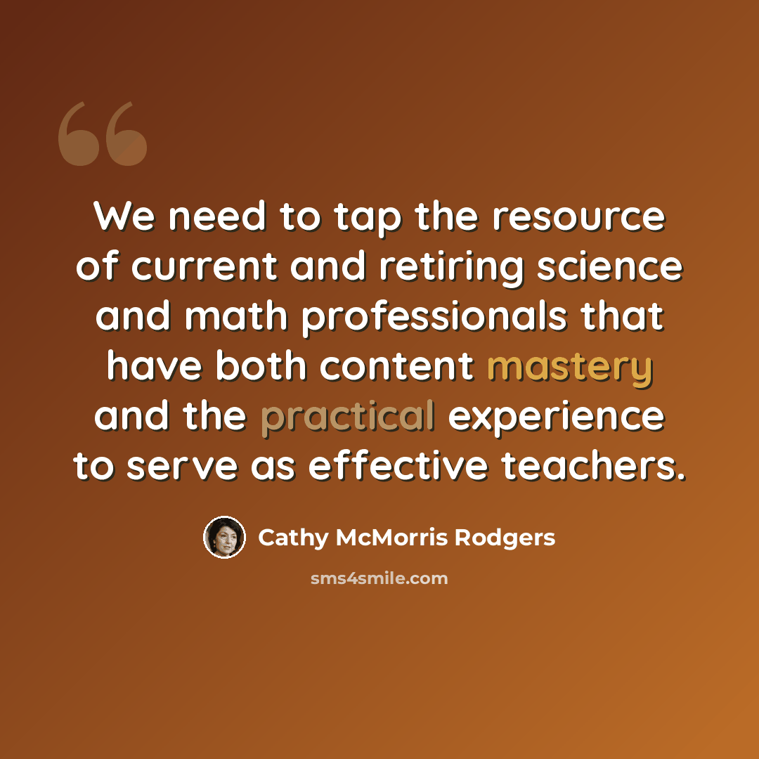 “We need to tap the resource of current and retiring science and math professionals that have both content mastery and the practical experience to serve as effective teachers.” quote by Cathy McMorris Rodgers