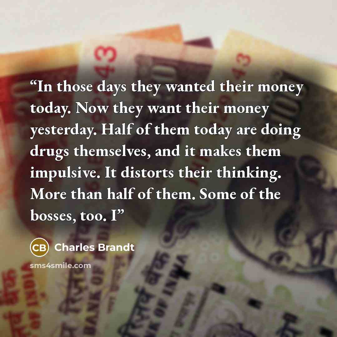 “In those days they wanted their money today. Now they want their money yesterday. Half of them today are doing drugs themselves, and it makes them impulsive. It distorts their thinking. More than half of them. Some of the bosses, too. I” quote by Charles Brandt