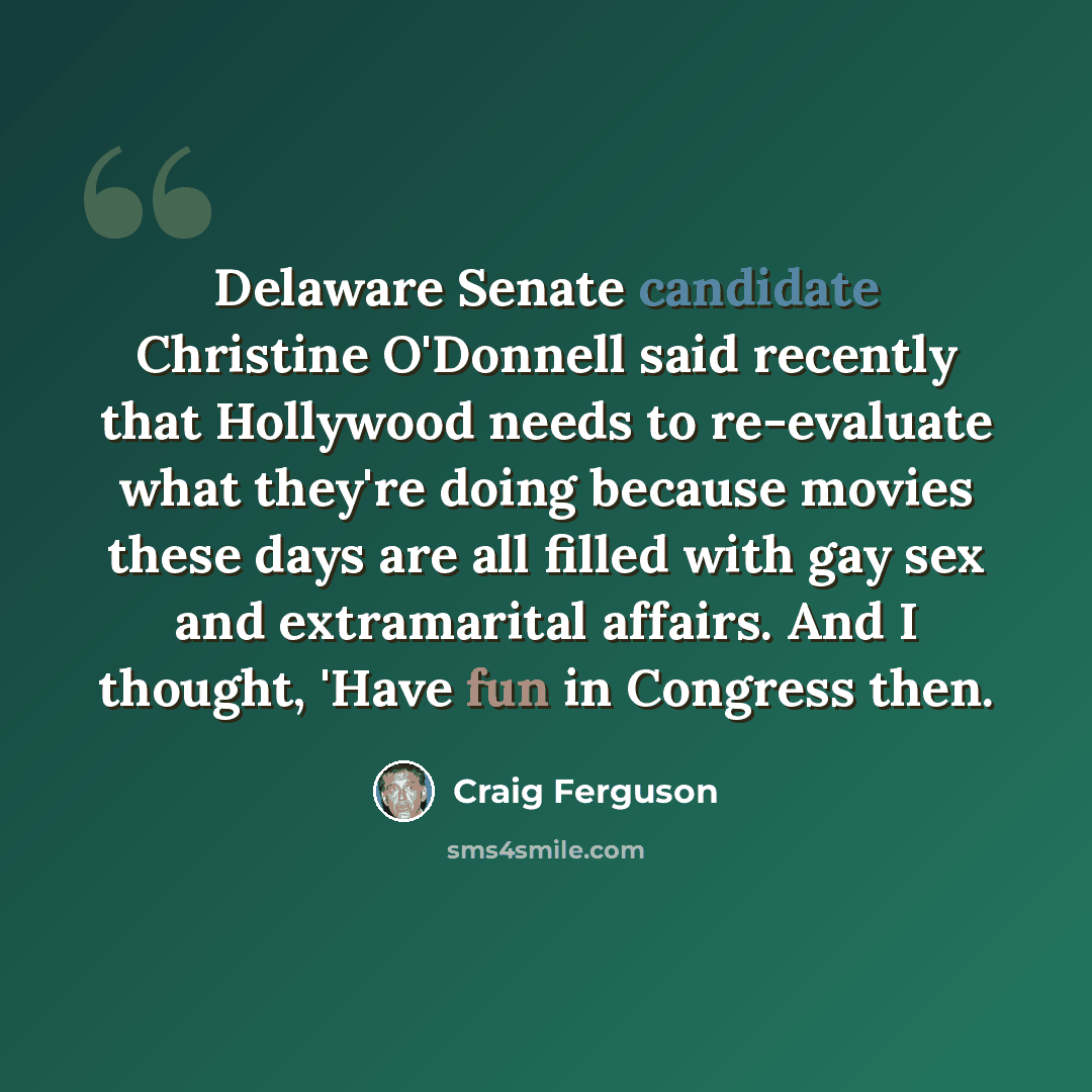 “Delaware Senate candidate Christine O'Donnell said recently that Hollywood needs to re-evaluate what they're doing because movies these days are all filled with gay sex and extramarital affairs. And I thought, 'Have fun in Congress then.” quote by Craig Ferguson