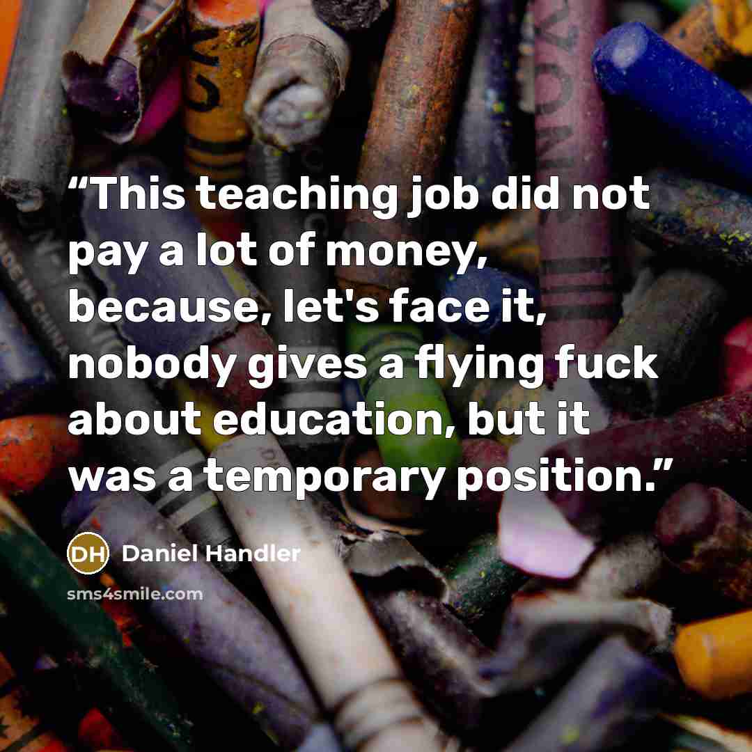 “This teaching job did not pay a lot of money, because, let's face it, nobody gives a flying fuck about education, but it was a temporary position.” quote by Daniel Handler