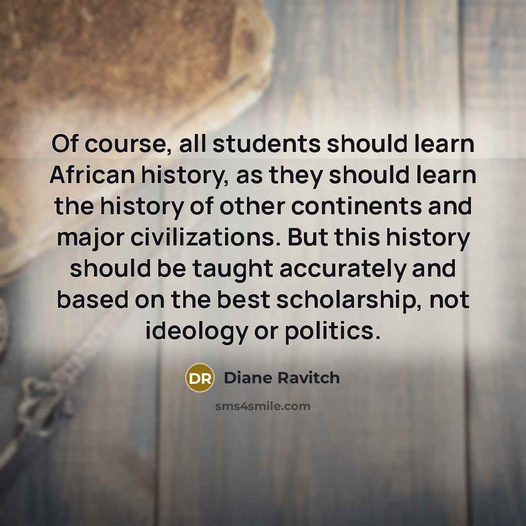 “Of course, all students should learn African history, as they should learn the history of other continents and major civilizations. But this history should be taught accurately and based on the best scholarship, not ideology or politics.” quote by Diane Ravitch