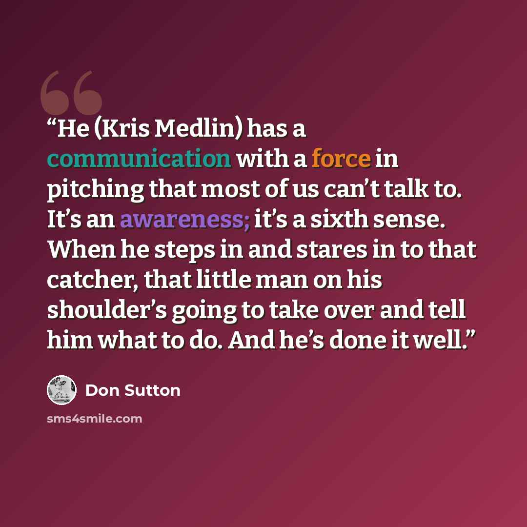 “He (Kris Medlin) has a communication with a force in pitching that most of us can’t talk to. It’s an awareness; it’s a sixth sense. When he steps in and stares in to that catcher, that little man on his shoulder’s going to take over and tell him what to do. And he’s done it well.” quote by Don Sutton