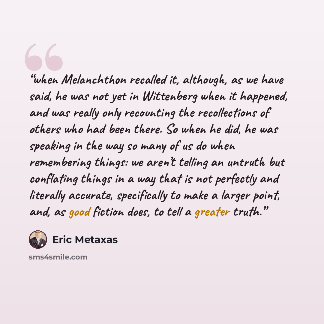 “when Melanchthon recalled it, although, as we have said, he was not yet in Wittenberg when it happened, and was really only recounting the recollections of others who had been there. So when he did, he was speaking in the way so many of us do when remembering things: we aren’t telling an untruth…” quote by Eric Metaxas
