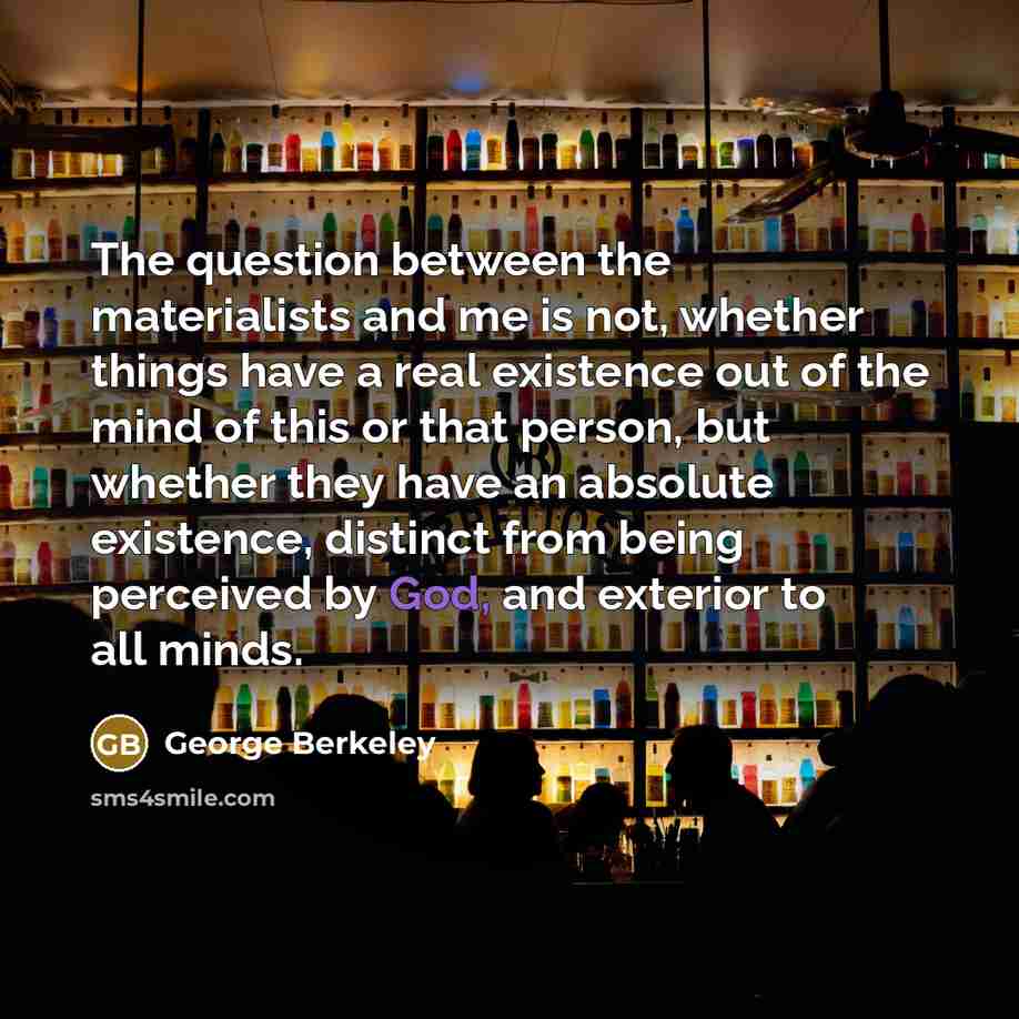 “The question between the materialists and me is not, whether things have a real existence out of the mind of this or that person, but whether they have an absolute existence, distinct from being perceived by God, and exterior to all minds.” quote by George Berkeley