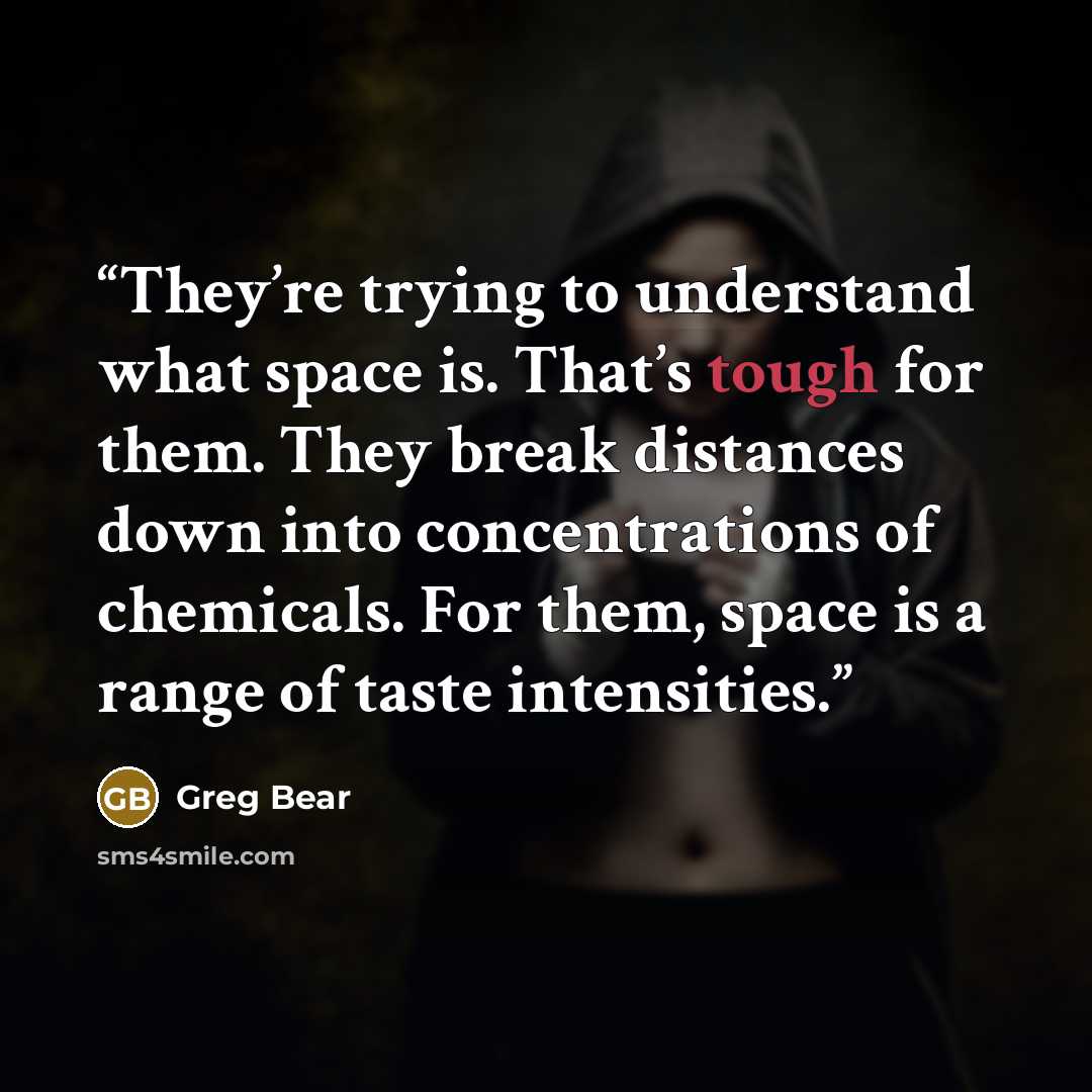 “They’re trying to understand what space is. That’s tough for them. They break distances down into concentrations of chemicals. For them, space is a range of taste intensities.” quote by Greg Bear