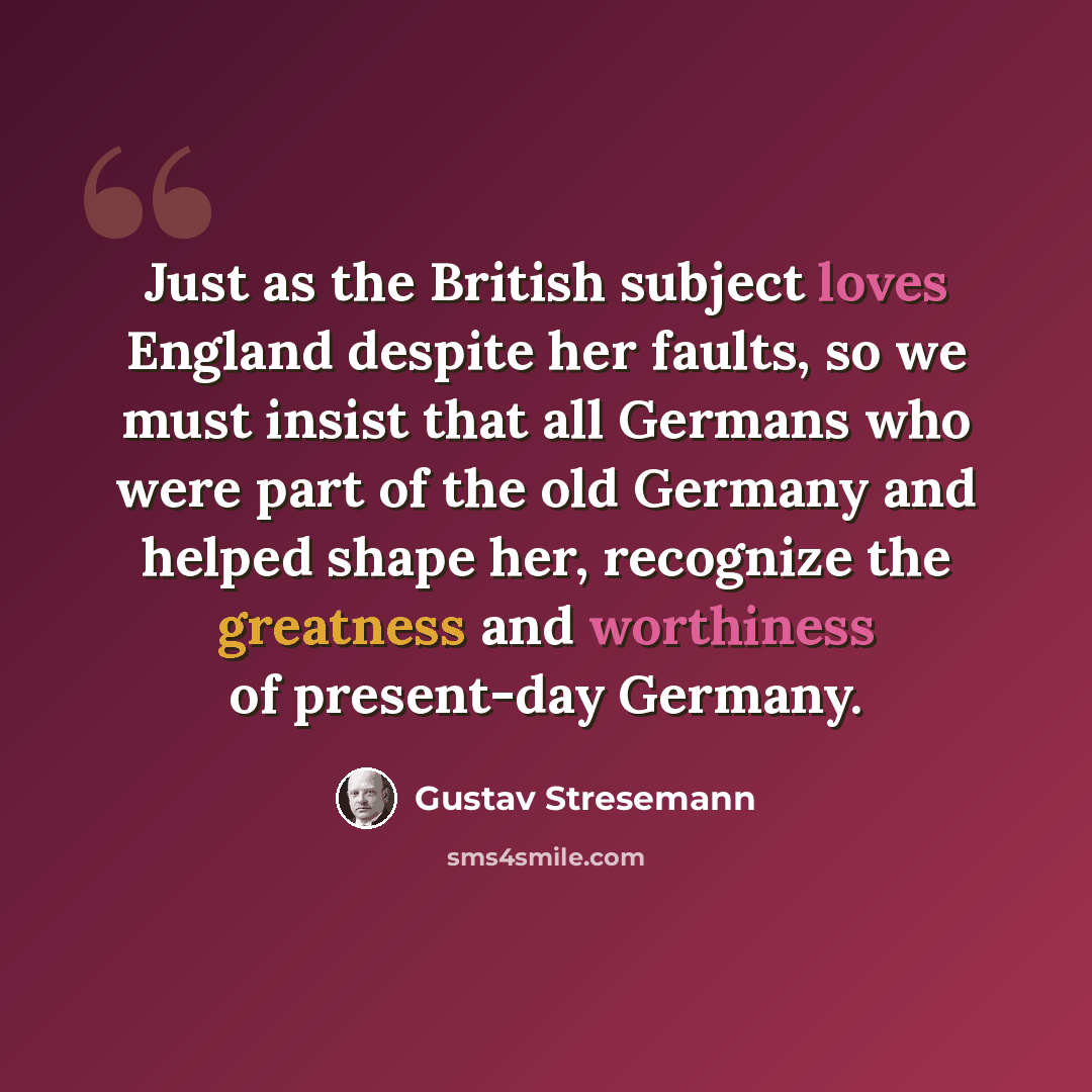 “Just as the British subject loves England despite her faults, so we must insist that all Germans who were part of the old Germany and helped shape her, recognize the greatness and worthiness of present-day Germany.” quote by Gustav Stresemann