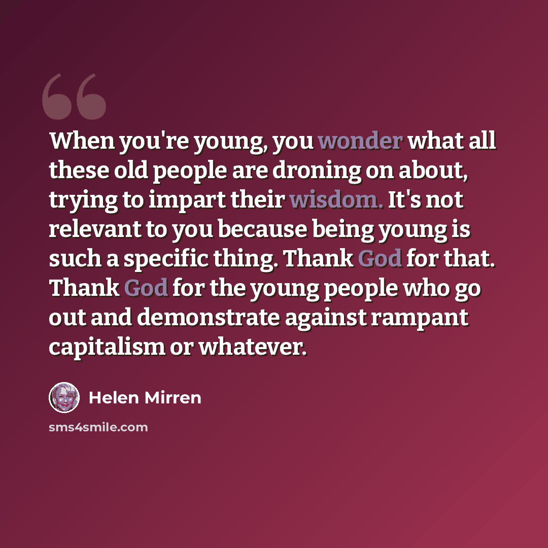 “When you're young, you wonder what all these old people are droning on about, trying to impart their wisdom. It's not relevant to you because being young is such a specific thing. Thank God for that. Thank God for the young people who go out and demonstrate against rampant capitalism or whatever.” quote by Helen Mirren