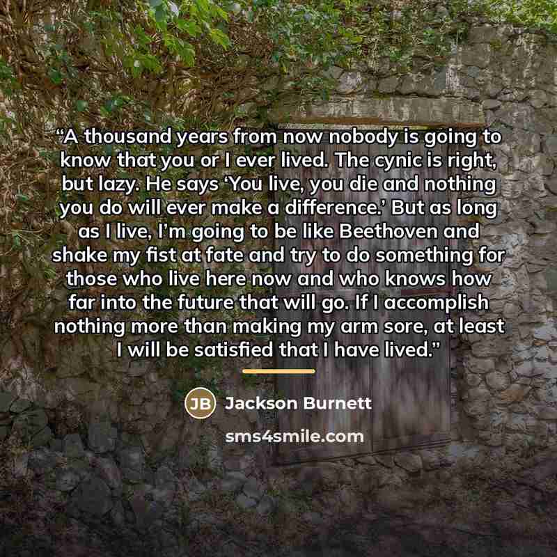 “A thousand years from now nobody is going to know that you or I ever lived. The cynic is right, but lazy. He says ‘You live, you die and nothing you do will ever make a difference.’ But as long as I live, I’m going to be like Beethoven and shake my fist at fate and try to do something for those…” quote by Jackson Burnett