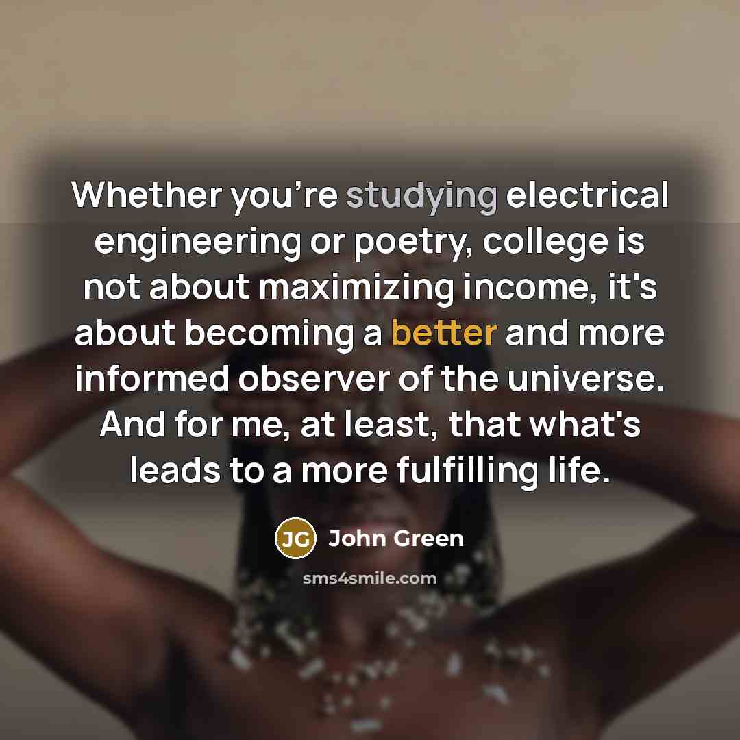 “Whether you're studying electrical engineering or poetry, college is not about maximizing income, it's about becoming a better and more informed observer of the universe. And for me, at least, that what's leads to a more fulfilling life.” quote by John Green