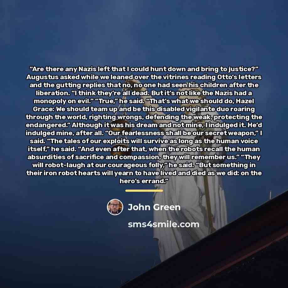 “Are there any Nazis left that I could hunt down and bring to justice?” Augustus asked while we leaned over the vitrines reading Otto’s letters and the gutting replies that no, no one had seen his children after the liberation. “I think they’re all dead. But it’s not like the Nazis had a monopoly…” quote by John Green