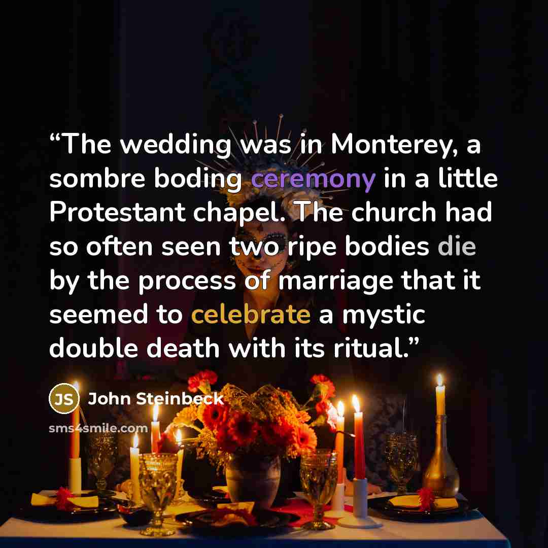 “The wedding was in Monterey, a sombre boding ceremony in a little Protestant chapel. The church had so often seen two ripe bodies die by the process of marriage that it seemed to celebrate a mystic double death with its ritual.” quote by John Steinbeck