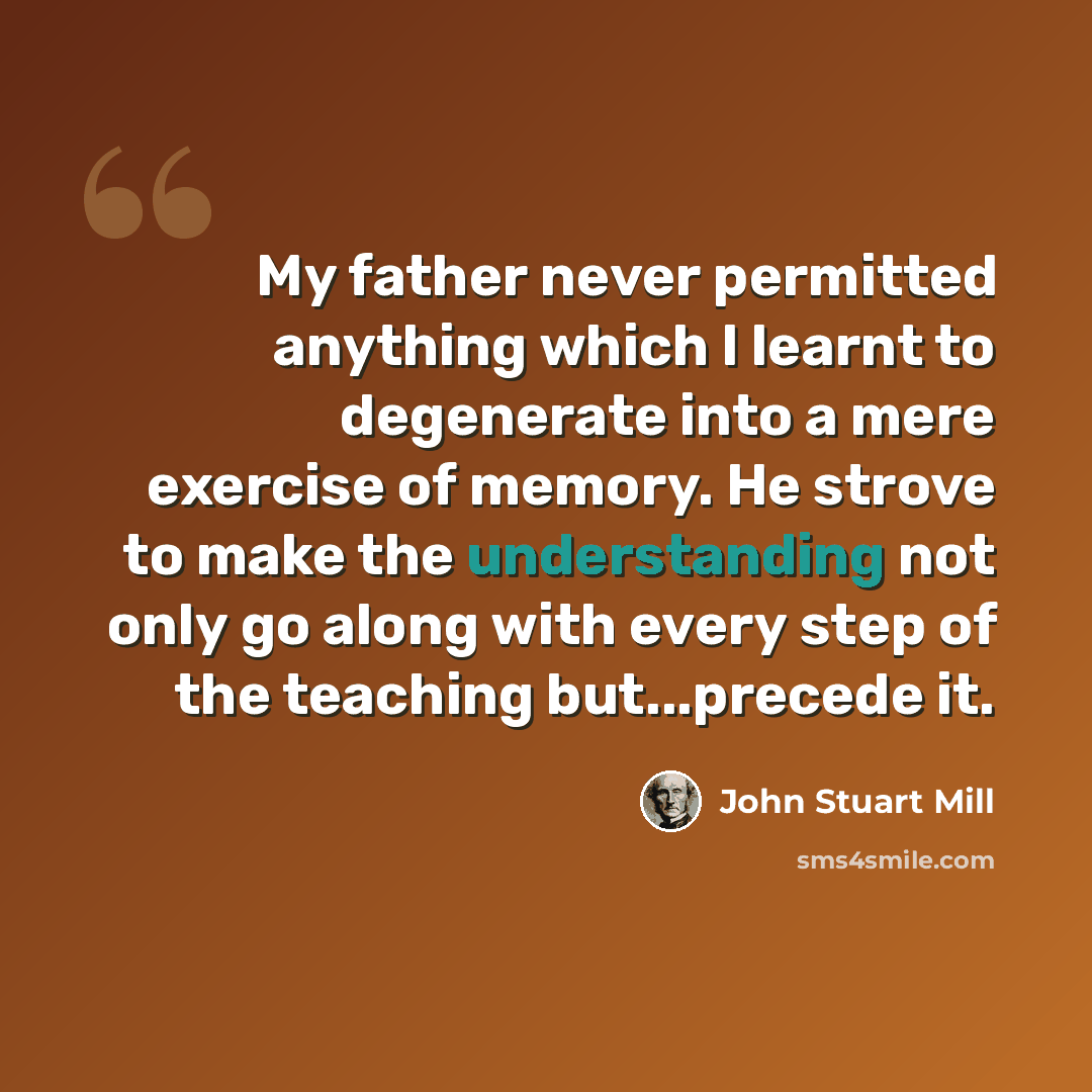 “My father never permitted anything which I learnt to degenerate into a mere exercise of memory. He strove to make the understanding not only go along with every step of the teaching but...precede it.” quote by John Stuart Mill