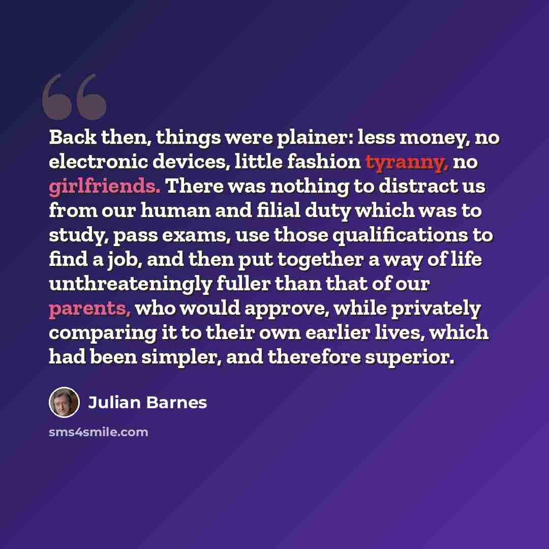 “Back then, things were plainer: less money, no electronic devices, little fashion tyranny, no girlfriends. There was nothing to distract us from our human and filial duty which was to study, pass exams, use those qualifications to find a job, and then put together a way of life unthreateningly…” quote by Julian Barnes