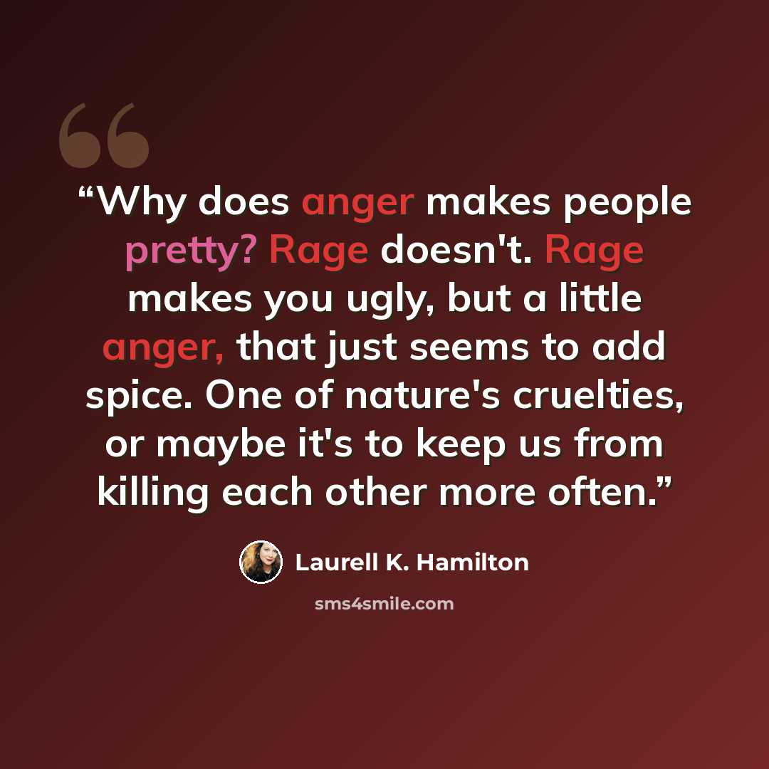 “Why does anger makes people pretty? Rage doesn't. Rage makes you ugly, but a little anger, that just seems to add spice. One of nature's cruelties, or maybe it's to keep us from killing each other more often.” quote by Laurell K. Hamilton