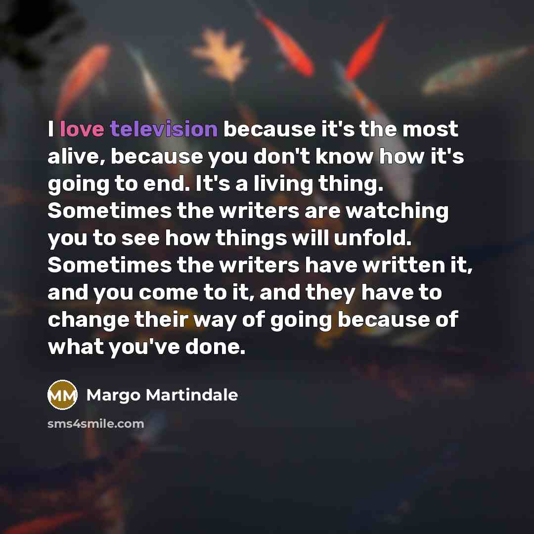 “I love television because it's the most alive, because you don't know how it's going to end. It's a living thing. Sometimes the writers are watching you to see how things will unfold. Sometimes the writers have written it, and you come to it, and they have to change their way of going because of…” quote by Margo Martindale