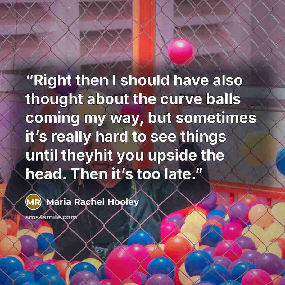 “Right then I should have also thought about the curve balls coming my way, but sometimes it’s really hard to see things until theyhit you upside the head. Then it’s too late.” quote by Maria Rachel Hooley