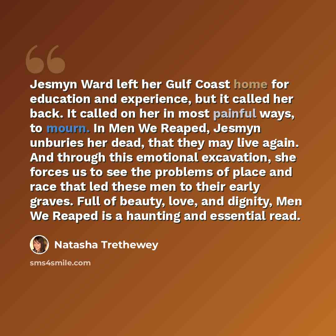 “Jesmyn Ward left her Gulf Coast home for education and experience, but it called her back. It called on her in most painful ways, to mourn. In Men We Reaped, Jesmyn unburies her dead, that they may live again. And through this emotional excavation, she forces us to see the problems of place and…” quote by Natasha Trethewey