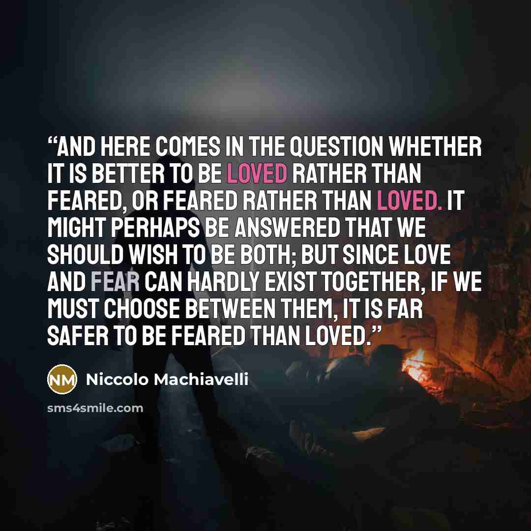 “And here comes in the question whether it is better to be loved rather than feared, or feared rather than loved. It might perhaps be answered that we should wish to be both; but since love and fear can hardly exist together, if we must choose between them, it is far safer to be feared than loved.” quote by Niccolò Machiavelli