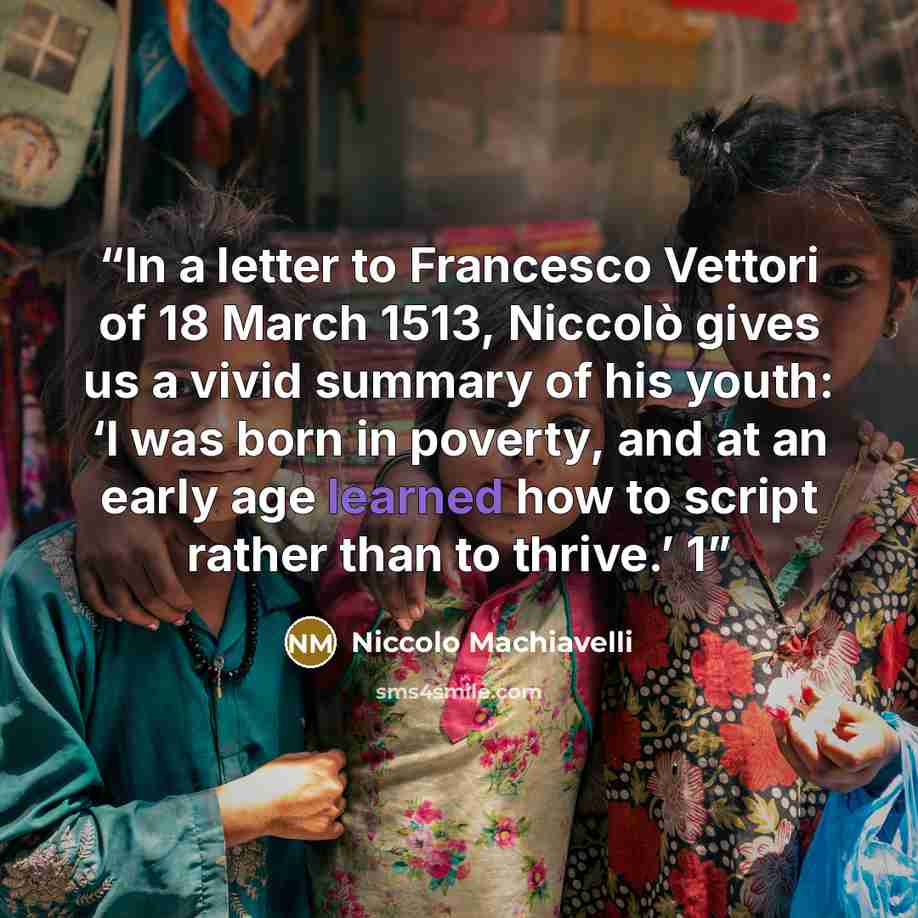 “In a letter to Francesco Vettori of 18 March 1513, Niccolò gives us a vivid summary of his youth: ‘I was born in poverty, and at an early age learned how to script rather than to thrive.’ 1” quote by Niccolò Machiavelli