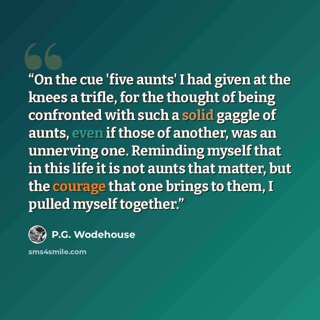 “On the cue 'five aunts' I had given at the knees a trifle, for the thought of being confronted with such a solid gaggle of aunts, even if those of another, was an unnerving one. Reminding myself that in this life it is not aunts that matter, but the courage that one brings to them, I pulled myself…” quote by P.G. Wodehouse