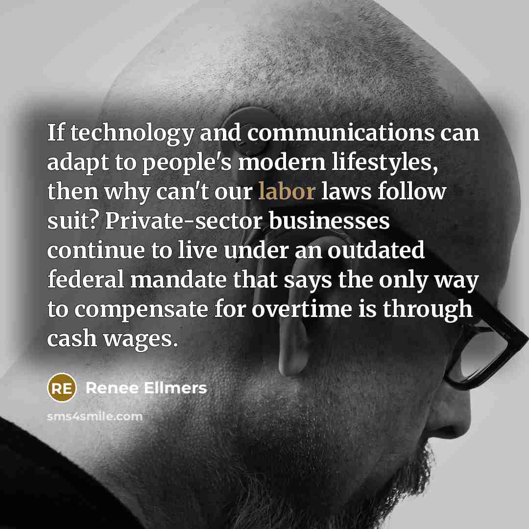 “If technology and communications can adapt to people's modern lifestyles, then why can't our labor laws follow suit? Private-sector businesses continue to live under an outdated federal mandate that says the only way to compensate for overtime is through cash wages.” quote by Renee Ellmers