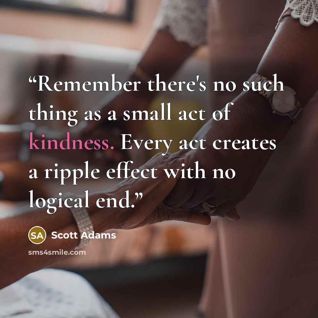 “Remember there's no such thing as a small act of kindness. Every act creates a ripple effect with no logical end.” quote by Scott Adams