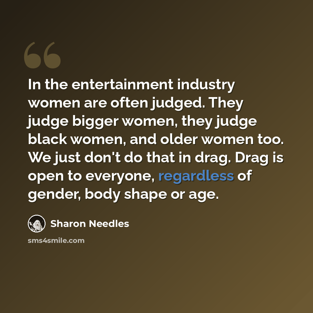 “In the entertainment industry women are often judged. They judge bigger women, they judge black women, and older women too. We just don't do that in drag. Drag is open to everyone, regardless of gender, body shape or age.” quote by Sharon Needles